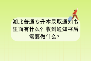 湖北普通專升本錄取通知書里面有什么？收到通知書后需要做什么？