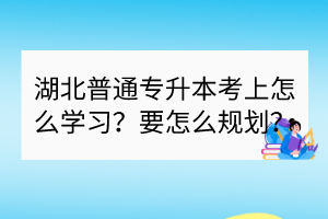 湖北普通專升本考上怎么學(xué)習(xí)？要怎么規(guī)劃？