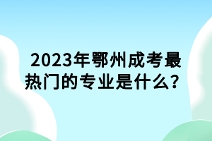 2023年鄂州成考最熱門的專業(yè)是什么？