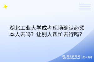 湖北工業(yè)大學成考現場確認必須本人去嗎？讓別人幫忙去行嗎？