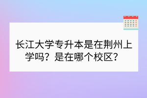 長江大學(xué)專升本是在荊州上學(xué)嗎？是在哪個校區(qū)？