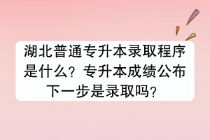 湖北普通專升本錄取程序是什么？專升本成績公布下一步是錄取嗎？