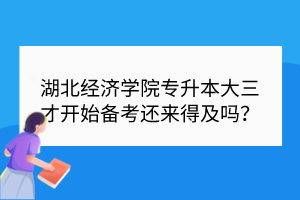 湖北經濟學院專升本大三才開始備考還來得及嗎？