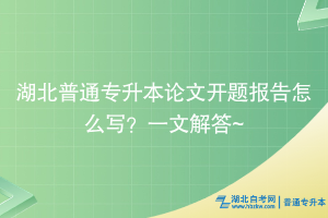 湖北普通專升本論文開題報告怎么寫？一文解答~