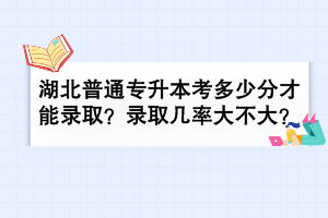 湖北普通專升本考多少分才能錄取？錄取幾率大不大？