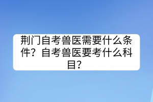 荊門自考獸醫(yī)需要什么條件？自考獸醫(yī)要考什么科目？