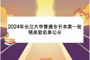 2024年長江大學(xué)普通專升本第一批預(yù)錄取名單公示