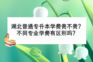 湖北普通專升本學費貴不貴？不同專業(yè)學費有區(qū)別嗎？