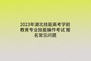 2023年湖北技能高考學(xué)前教育專業(yè)技能操作考試報名常見問題