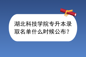 湖北科技學(xué)院專升本錄取名單什么時(shí)候公布？