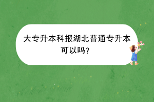 大專升本科報湖北普通專升本可以嗎？