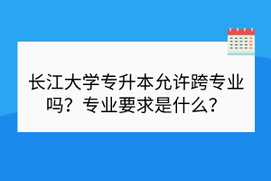 長江大學(xué)專升本允許跨專業(yè)嗎？專業(yè)要求是什么？