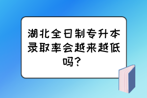 湖北全日制專升本錄取率會越來越低嗎？