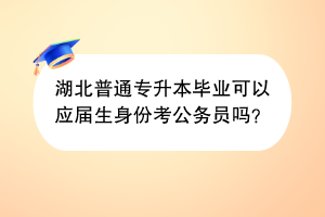 湖北普通專升本畢業(yè)可以應屆生身份考公務員嗎？