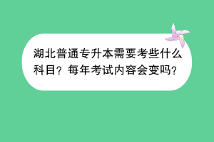 湖北普通專升本需要考些什么科目？每年考試內(nèi)容會變嗎？