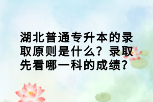 湖北普通專升本的錄取原則是什么？錄取先看哪一科的成績？