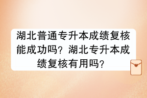 湖北普通專升本成績復核能成功嗎？湖北專升本成績復核有用嗎？