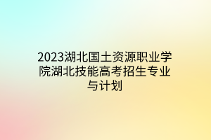 2023湖北國土資源職業(yè)學院湖北技能高考招生專業(yè)與計劃