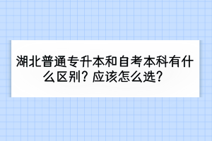 湖北普通專(zhuān)升本和自考本科有什么區(qū)別？應(yīng)該怎么選？