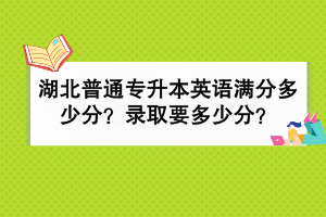 湖北普通專升本英語滿分多少分？錄取要多少分？