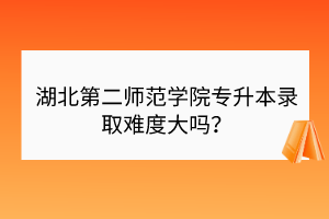 湖北第二師范學(xué)院專升本錄取難度大嗎？