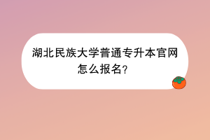 湖北民族大學(xué)普通專升本官網(wǎng)怎么報(bào)名？