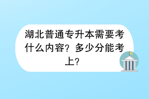 湖北普通專升本需要考什么內(nèi)容？多少分能考上？