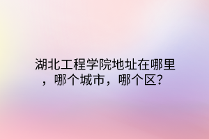 湖北工程學(xué)院地址在哪里，哪個(gè)城市，哪個(gè)區(qū)？