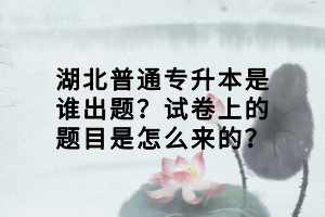 湖北普通專升本是誰出題？試卷上的題目是怎么來的？