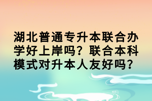 湖北普通專升本聯(lián)合辦學(xué)好上岸嗎？聯(lián)合本科模式對升本人友好嗎？