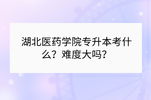 湖北醫(yī)藥學院專升本考什么？難度大嗎？