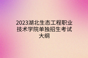 2023湖北生態(tài)工程職業(yè)技術(shù)學(xué)院?jiǎn)为?dú)招生考試大綱