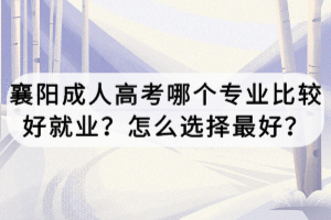 襄陽成人高考哪個專業(yè)比較好就業(yè)？怎么選擇最好？