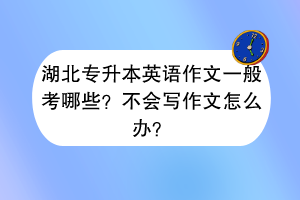湖北專升本英語作文一般考哪些？不會寫作文怎么辦？