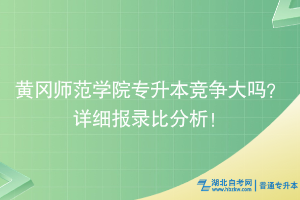 黃岡師范學院專升本競爭大嗎？詳細報錄比分析！