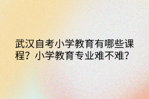 武漢自考小學(xué)教育有哪些課程？小學(xué)教育專業(yè)難不難？