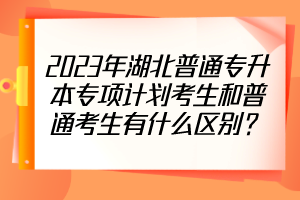2023年湖北普通專升本專項(xiàng)計(jì)劃考生和普通考生有什么區(qū)別？
