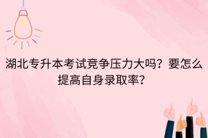 湖北專升本考試競爭壓力大嗎？要怎么提高自身錄取率？