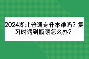 2024湖北普通專升本難嗎？復(fù)習(xí)時遇到瓶頸怎么辦？