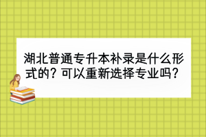 湖北普通專升本補錄是什么形式的？可以重新選擇專業(yè)嗎？