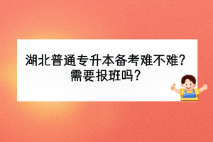 湖北普通專升本備考難不難？需要報班嗎？