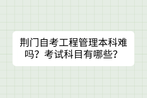 荊門自考工程管理本科難嗎？考試科目有哪些？