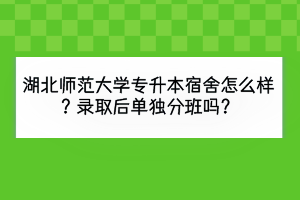 湖北師范大學(xué)專升本宿舍怎么樣？錄取后單獨分班嗎？