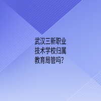 武漢三新職業(yè)技術(shù)學(xué)校歸屬教育局管嗎？