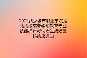 2023武漢城市職業(yè)學(xué)院湖北技能高考學(xué)前教育專業(yè)技能操作考試考生成績復(fù)核結(jié)果通知