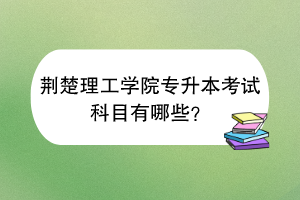 荊楚理工學院專升本考試科目有哪些？
