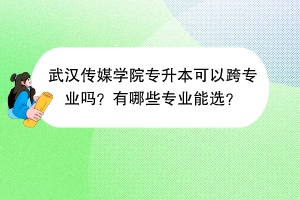 ?武漢傳媒學(xué)院專升本可以跨專業(yè)嗎？有哪些專業(yè)能選？