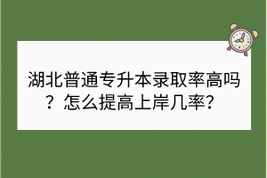 湖北普通專升本錄取率高嗎？怎么提高上岸幾率？