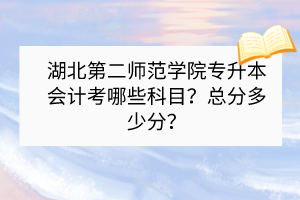 湖北第二師范學(xué)院專升本會(huì)計(jì)考哪些科目？總分多少分？