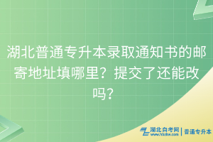 湖北普通專升本錄取通知書的郵寄地址填哪里？提交了還能改嗎？